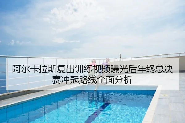 阿尔卡拉斯复出训练视频曝光后年终总决赛冲冠路线全面分析