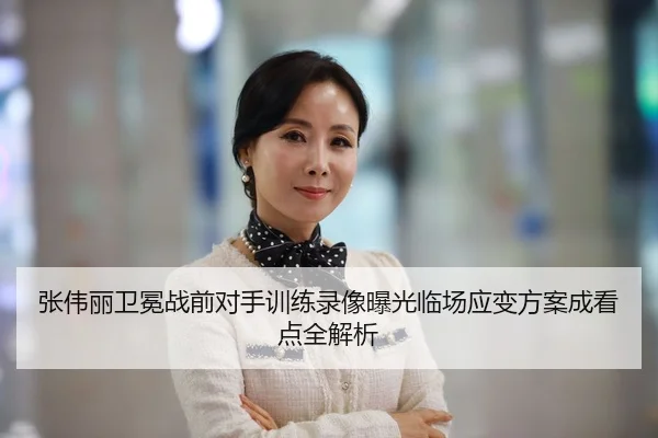张伟丽卫冕战前对手训练录像曝光临场应变方案成看点全解析
